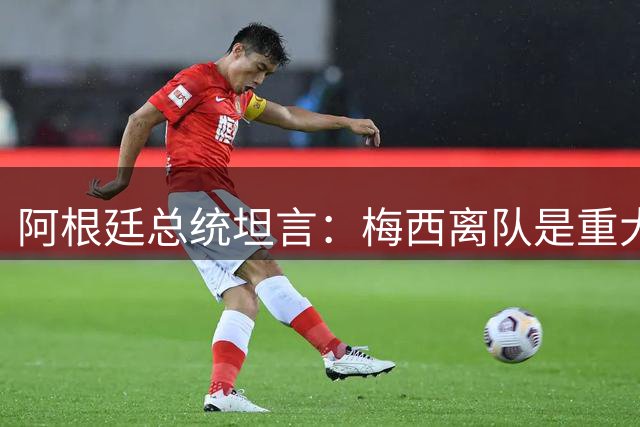阿根廷总统坦言：梅西离队是重大损失，国家队重建面临考验